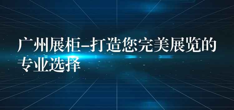 广州展柜-打造您完美展览的专业选择