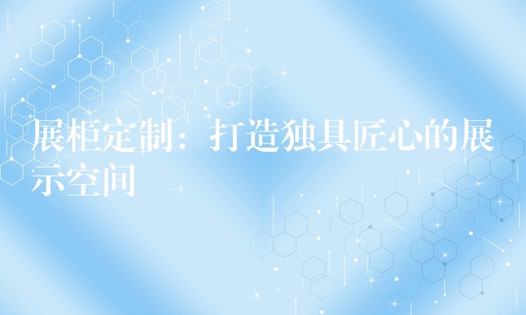 展柜定制：打造独具匠心的展示空间