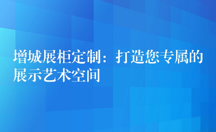 增城展柜定制：打造您专属的展示艺术空间